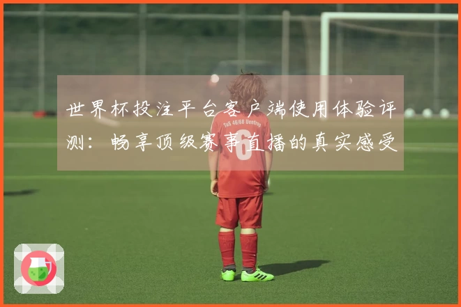 世界杯投注平台客户端使用体验评测：畅享顶级赛事直播的真实感受