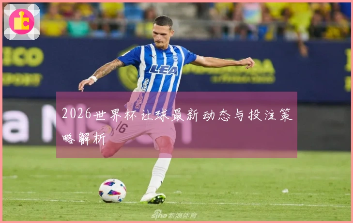 2026世界杯让球最新动态与投注策略解析