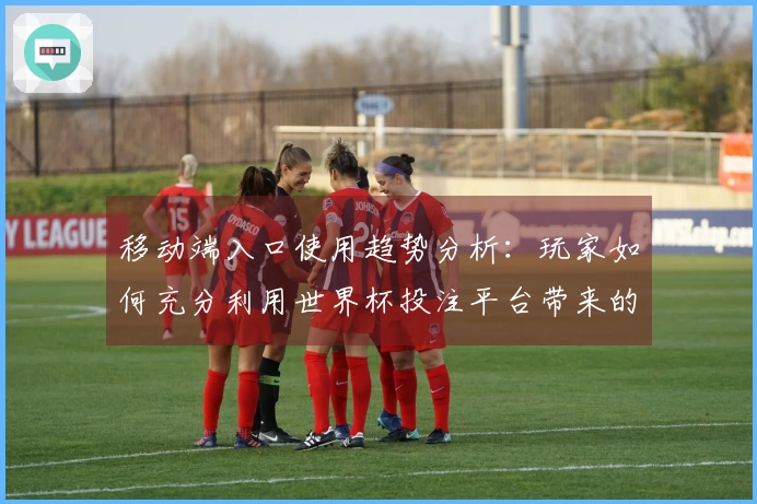 移动端入口使用趋势分析：玩家如何充分利用世界杯投注平台带来的便捷体验